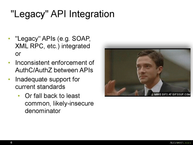 "Legacy" API Integration
• "Legacy" APIs (e.g. SOAP,
XML RPC, etc.) integrated
or
• Inconsistent enforcement of
AuthC/AuthZ between APIs
• Inadequate support for
current standards
• Or fall back to least
common, likely-insecure
denominator
6
