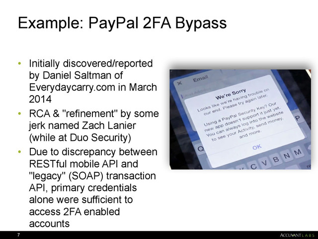 Example: PayPal 2FA Bypass
• Initially discovered/reported
by Daniel Saltman of
Everydaycarry.com in March
2014
• RCA & "refinement" by some
jerk named Zach Lanier
(while at Duo Security)
• Due to discrepancy between
RESTful mobile API and
"legacy" (SOAP) transaction
API, primary credentials
alone were sufficient to
access 2FA enabled
accounts
7
