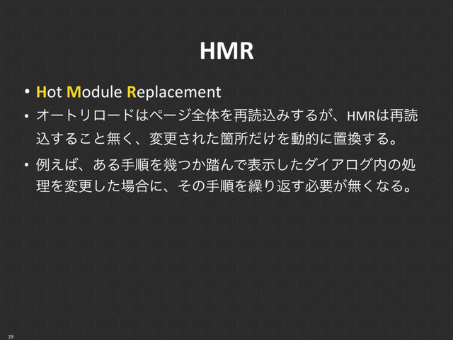 HMR
29
• Hot Module Replacement
• ΦʔτϦϩʔυ͸ϖʔδશମΛ࠶ಡࠐΈ͢Δ͕ɺHMR͸࠶ಡ
ࠐ͢Δ͜ͱແ͘ɺมߋ͞ΕͨՕॴ͚ͩΛಈతʹஔ׵͢Δɻ
• ྫ͑͹ɺ͋ΔखॱΛز͔ͭ౿ΜͰදࣔͨ͠μΠΞϩά಺ͷॲ
ཧΛมߋͨ͠৔߹ʹɺͦͷखॱΛ܁Γฦ͢ඞཁ͕ແ͘ͳΔɻ
