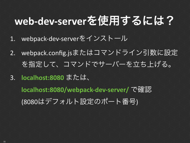 web-dev-serverΛ࢖༻͢Δʹ͸ʁ
1. webpack-dev-serverΛΠϯετʔϧ
2. webpack.conﬁg.js·ͨ͸ίϚϯυϥΠϯҾ਺ʹઃఆ
Λࢦఆͯ͠ɺίϚϯυͰαʔόʔΛ্ཱͪ͛Δɻ
3. localhost:8080 ·ͨ͸ɺ 
localhost:8080/webpack-dev-server/ Ͱ֬ೝ 
(8080͸σϑΥϧτઃఆͷϙʔτ൪߸)
31
