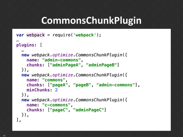CommonsChunkPlugin
51
var webpack = require('webpack'); 
…
plugins: [
… 
new webpack.optimize.CommonsChunkPlugin({ 
name: "admin-commons", 
chunks: ["adminPageA", "adminPageB"] 
}), 
new webpack.optimize.CommonsChunkPlugin({ 
name: "commons", 
chunks: ["pageA", "pageB", "admin-commons"], 
minChunks: 2 
}), 
new webpack.optimize.CommonsChunkPlugin({ 
name: "c-commons", 
chunks: ["pageC", "adminPageC"] 
}), 
],
