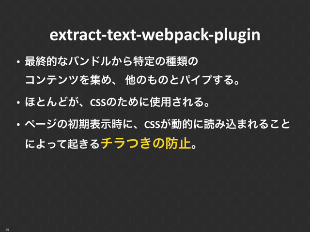 69
extract-text-webpack-plugin
• ࠷ऴతͳόϯυϧ͔Βಛఆͷछྨͷ 
ίϯςϯπΛूΊɺ ଞͷ΋ͷͱύΠϓ͢Δɻ
• ΄ͱΜͲ͕ɺCSSͷͨΊʹ࢖༻͞ΕΔɻ
• ϖʔδͷॳظදࣔ࣌ʹɺCSS͕ಈతʹಡΈࠐ·ΕΔ͜ͱ
ʹΑͬͯى͖Δνϥ͖ͭͷ๷ࢭɻ
