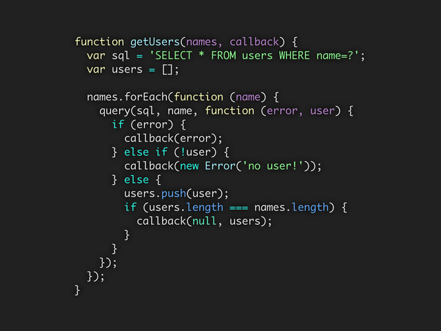function getUsers(names, callback) {
var sql = 'SELECT * FROM users WHERE name=?';
var users = [];
names.forEach(function (name) {
query(sql, name, function (error, user) {
if (error) {
callback(error);
} else if (!user) {
callback(new Error('no user!'));
} else {
users.push(user);
if (users.length === names.length) {
callback(null, users);
}
}
});
});
}
