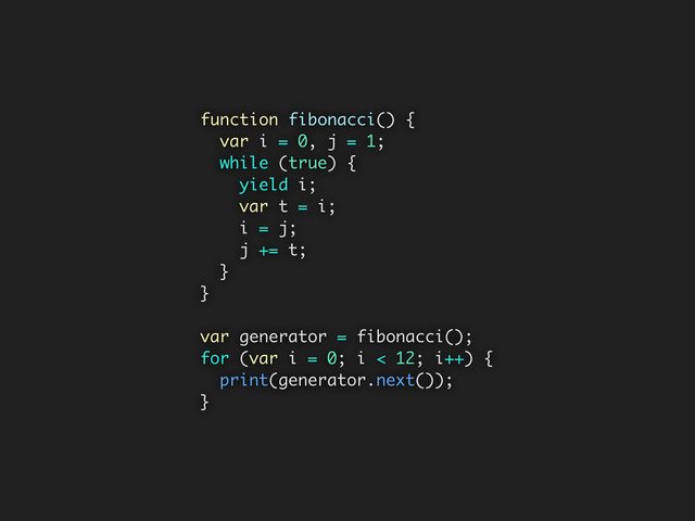 function fibonacci() {
var i = 0, j = 1;
while (true) {
yield i;
var t = i;
i = j;
j += t;
}
}
var generator = fibonacci();
for (var i = 0; i < 12; i++) {
print(generator.next());
}

