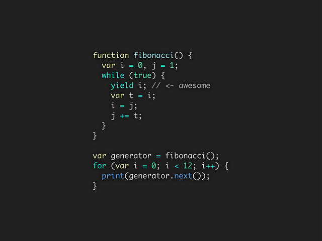 function fibonacci() {
var i = 0, j = 1;
while (true) {
yield i; // <- awesome
var t = i;
i = j;
j += t;
}
}
var generator = fibonacci();
for (var i = 0; i < 12; i++) {
print(generator.next());
}
