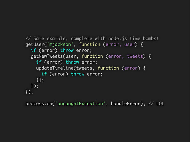 // Same example, complete with node.js time bombs!
getUser('mjackson', function (error, user) {
if (error) throw error;
getNewTweets(user, function (error, tweets) {
if (error) throw error;
updateTimeline(tweets, function (error) {
if (error) throw error;
});
});
});
process.on('uncaughtException', handleError); // LOL
