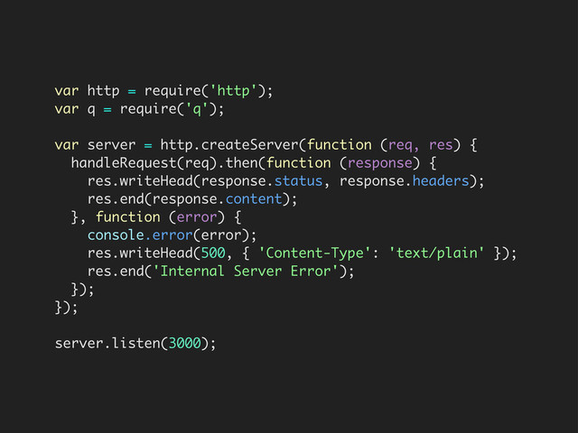 var http = require('http');
var q = require('q');
var server = http.createServer(function (req, res) {
handleRequest(req).then(function (response) {
res.writeHead(response.status, response.headers);
res.end(response.content);
}, function (error) {
console.error(error);
res.writeHead(500, { 'Content-Type': 'text/plain' });
res.end('Internal Server Error');
});
});
server.listen(3000);
