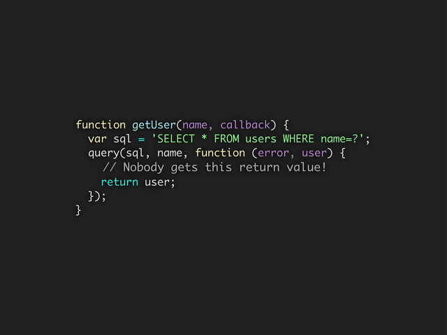 function getUser(name, callback) {
var sql = 'SELECT * FROM users WHERE name=?';
query(sql, name, function (error, user) {
// Nobody gets this return value!
return user;
});
}

