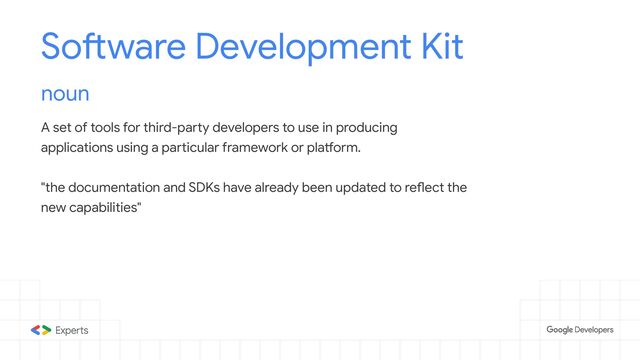 Software Development Kit
noun
A set of tools for third-party developers to use in producing
applications using a particular framework or platform.
"the documentation and SDKs have already been updated to reflect the
new capabilities"
