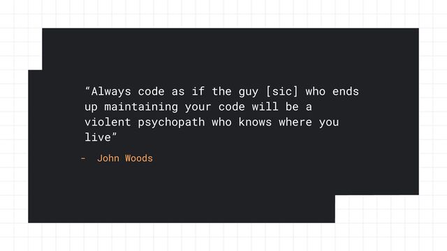 “Always code as if the guy [sic] who ends
up maintaining your code will be a
violent psychopath who knows where you
live”
- John Woods
