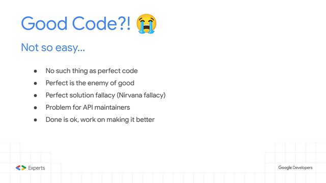 ● No such thing as perfect code
● Perfect is the enemy of good
● Perfect solution fallacy (Nirvana fallacy)
● Problem for API maintainers
● Done is ok, work on making it better
Good Code?! 😭
Not so easy...
