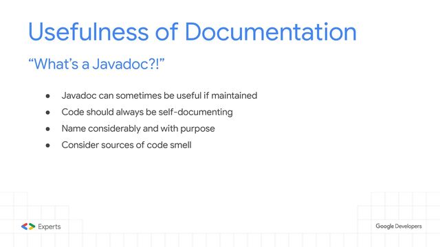 ● Javadoc can sometimes be useful if maintained
● Code should always be self-documenting
● Name considerably and with purpose
● Consider sources of code smell
Usefulness of Documentation
“What’s a Javadoc?!”

