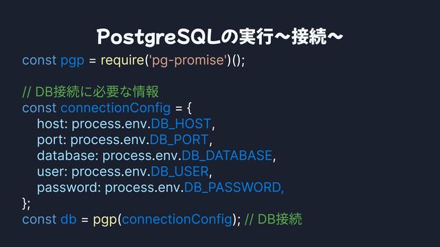 PostgreSQLの実行〜接続〜
const
const
const
= ( )();


= {

. . ,

. . ,

. . ,

. . ,

. .
};

= ( );
pgp
connectionConfig
DB_HOST
DB_PORT
DB_DATABASE
DB_USER
DB_PASSWORD,

db connectionConfig
require
pgp
'pg-promise'
// DB接続に必要な情報

// DB接続
host: processenv
port: processenv
database: processenv
user: processenv
password:processenv
