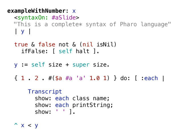 exampleWithNumber: x

"This is a complete* syntax of Pharo language"
| y |
true & false not & (nil isNil)
ifFalse: [ self halt ].
y := self size + super size.
{ 1 . 2 . #($a #a 'a' 1.0 1) } do: [ :each |
Transcript
show: each class name;
show: each printString;
show: ' ' ].
^ x < y
