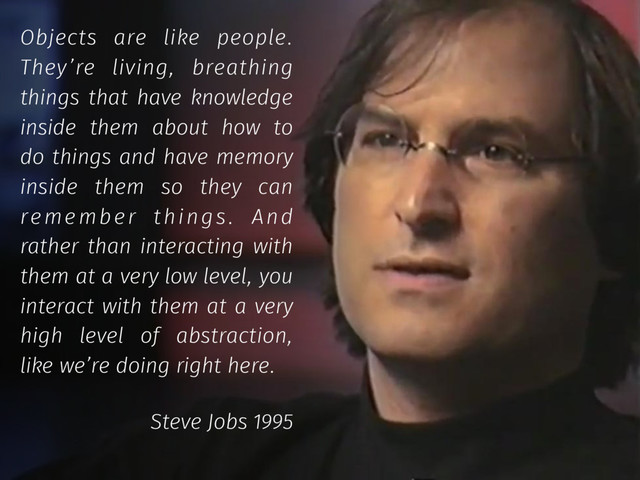 Objects are like people.
They’re living, breathing
things that have knowledge
inside them about how to
do things and have memory
inside them so they can
remember things. And
rather than interacting with
them at a very low level, you
interact with them at a very
high level of abstraction,
like we’re doing right here.
Steve Jobs 1995
