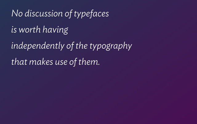 No discussion of typefaces  
is worth having  
independently of the typography  
that makes use of them.
