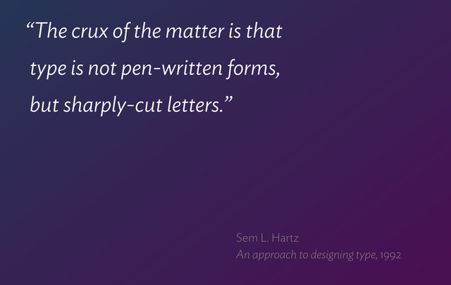 “The crux of the matter is that  
type is not pen-written forms,  
but sharply-cut letters.”
Sem L. Hartz 
An approach to designing type, 1992
