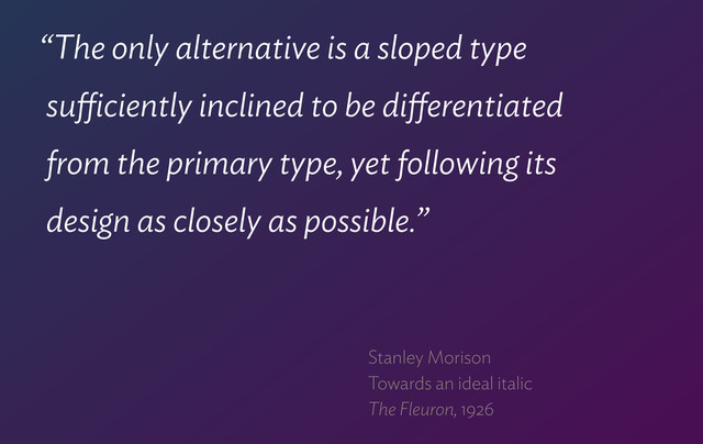 “The only alternative is a sloped type  
suﬃciently inclined to be diﬀerentiated  
from the primary type, yet following its  
design as closely as possible.”
Stanley Morison 
Towards an ideal italic 
The Fleuron, 1926
