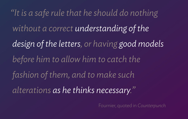 “It is a safe rule that he should do nothing  
without a correct understanding of the  
design of the letters, or having good models  
before him to allow him to catch the  
fashion of them, and to make such  
alterations as he thinks necessary.”
Fournier, quoted in Counterpunch
