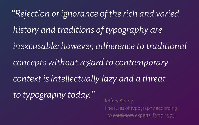 “Rejection or ignorance of the rich and varied  
history and traditions of typography are 
inexcusable; however, adherence to traditional  
concepts without regard to contemporary  
context is intellectually lazy and a threat  
to typography today.”
Jeﬀery Keedy 
The rules of typography according  
to crackpots experts. Eye 9, 1993
