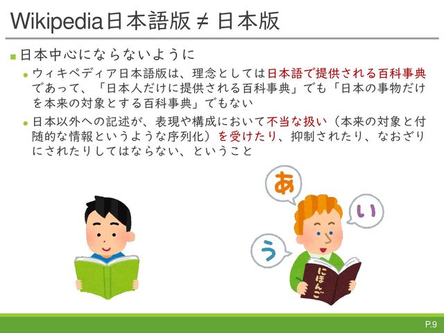 P.9
Wikipedia日本語版 ≠ 日本版
◼
日本中心にならないように
⚫
ウィキペディア日本語版は、理念としては日本語で提供される百科事典
であって、「日本人だけに提供される百科事典」でも「日本の事物だけ
を本来の対象とする百科事典」でもない
⚫
日本以外への記述が、表現や構成において不当な扱い（本来の対象と付
随的な情報というような序列化）を受けたり、抑制されたり、なおざり
にされたりしてはならない、ということ
P.9
