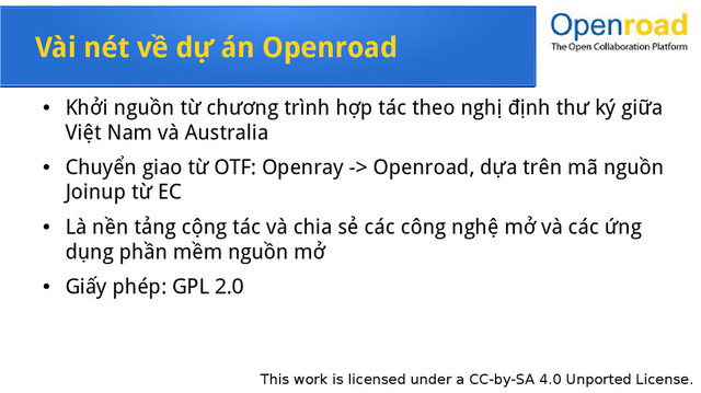 This work is licensed under a CC-by-SA 4.0 Unported License.
Vài nét về dự án Openroad
●
Khởi nguồn từ chương trình hợp tác theo nghị định thư ký giữa
Việt Nam và Australia
●
Chuyển giao từ OTF: Openray -> Openroad, dựa trên mã nguồn
Joinup từ EC
●
Là nền tảng cộng tác và chia sẻ các công nghệ mở và các ứng
dụng phần mềm nguồn mở
●
Giấy phép: GPL 2.0
