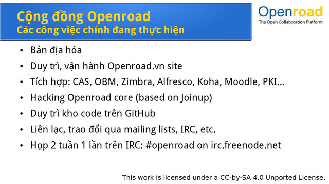This work is licensed under a CC-by-SA 4.0 Unported License.
Cộng đồng Openroad
Các công việc chính đang thực hiện
●
Bản địa hóa
●
Duy trì, vận hành Openroad.vn site
●
Tích hợp: CAS, OBM, Zimbra, Alfresco, Koha, Moodle, PKI...
●
Hacking Openroad core (based on Joinup)
●
Duy trì kho code trên GitHub
●
Liên lạc, trao đổi qua mailing lists, IRC, etc.
●
Họp 2 tuần 1 lần trên IRC: #openroad on irc.freenode.net
