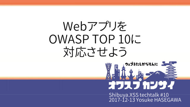 Shibuya.XSS techtalk #10
2017-12-13 Yosuke HASEGAWA
Webアプリを
OWASP TOP 10に
対応させよう
