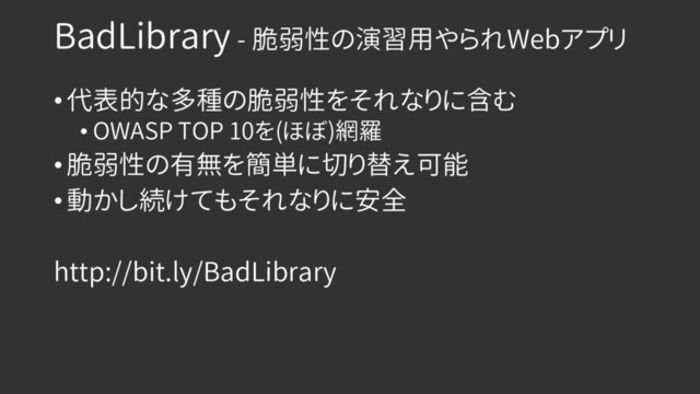 BadLibrary - 脆弱性の演習用やられWebアプリ
• 代表的な多種の脆弱性をそれなりに含む
• OWASP TOP 10を(ほぼ)網羅
• 脆弱性の有無を簡単に切り替え可能
• 動かし続けてもそれなりに安全
http://bit.ly/BadLibrary
