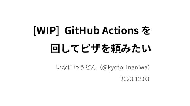[WIP] GitHub Actions を
回してピザを頼みたい
いなにわうどん（@kyoto_inaniwa）
2023.12.03
