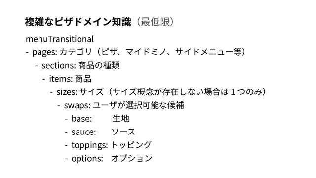 複雑なピザドメイン知識（最低限）
menuTransitional
- pages: カテゴリ（ピザ、マイドミノ、サイドメニュー等）
- sections: 商品の種類
- items: 商品
- sizes: サイズ（サイズ概念が存在しない場合は 1 つのみ）
- swaps: ユーザが選択可能な候補
- base: ⽣地
- sauce: ソース
- toppings: トッピング
- options: オプション
