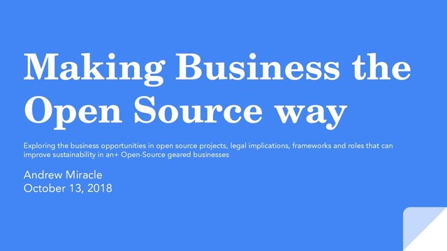 Making Business the
Open Source way
Exploring the business opportunities in open source projects, legal implications, frameworks and roles that can
improve sustainability in an+ Open-Source geared businesses
Andrew Miracle
October 13, 2018
