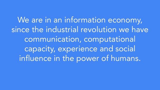 We are in an information economy,
since the industrial revolution we have
communication, computational
capacity, experience and social
influence in the power of humans.
