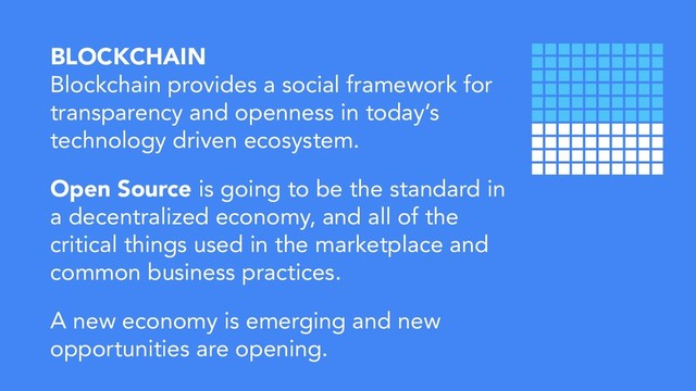 BLOCKCHAIN
Blockchain provides a social framework for
transparency and openness in today’s
technology driven ecosystem.
Open Source is going to be the standard in
a decentralized economy, and all of the
critical things used in the marketplace and
common business practices.
A new economy is emerging and new
opportunities are opening.
