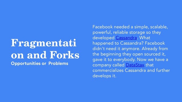 Fragmentati
on and Forks
Opportunities or Problems
Facebook needed a simple, scalable,
powerful, reliable storage so they
developed Cassandra. What
happened to Cassandra? Facebook
didn't need it anymore. Already from
the beginning they open sourced it,
gave it to everybody. Now we have a
company called DataStax that
commercializes Cassandra and further
develops it.
