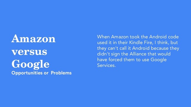 Amazon
versus
Google
Opportunities or Problems
When Amazon took the Android code
used it in their Kindle Fire, I think, but
they can't call it Android because they
didn't sign the Alliance that would
have forced them to use Google
Services.

