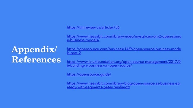 Appendix/
References
https://timreview.ca/article/756
https://www.heavybit.com/library/video/mysql-ceo-on-2-open-sourc
e-business-models/
https://opensource.com/business/14/9/open-source-business-mode
ls-part-2
https://www.linuxfoundation.org/open-source-management/2017/0
6/building-a-business-on-open-source/
https://opensource.guide/
https://www.heavybit.com/library/blog/open-source-as-business-str
ategy-with-segments-peter-reinhardt/
