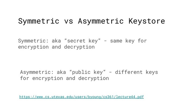 Symmetric vs Asymmetric Keystore
Symmetric: aka “secret key” - same key for
encryption and decryption
Asymmetric: aka “public key” - different keys
for encryption and decryption
https://www.cs.utexas.edu/users/byoung/cs361/lecture44.pdf
