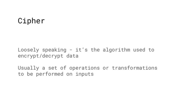 Cipher
Loosely speaking - it’s the algorithm used to
encrypt/decrypt data
Usually a set of operations or transformations
to be performed on inputs

