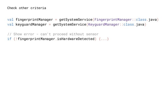 Check other criteria
val fingerprintManager = getSystemService(FingerprintManager::class.java)
val keyguardManager = getSystemService(KeyguardManager::class.java)
// Show error - can't proceed without sensor
if (!fingerprintManager.isHardwareDetected) {...}
