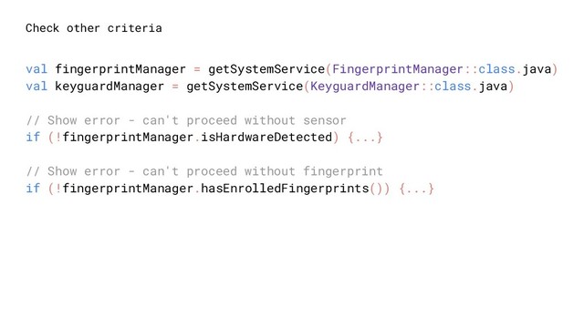 Check other criteria
val fingerprintManager = getSystemService(FingerprintManager::class.java)
val keyguardManager = getSystemService(KeyguardManager::class.java)
// Show error - can't proceed without sensor
if (!fingerprintManager.isHardwareDetected) {...}
// Show error - can't proceed without fingerprint
if (!fingerprintManager.hasEnrolledFingerprints()) {...}
