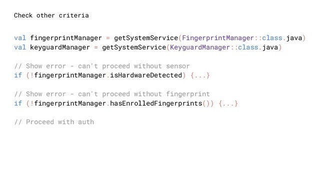 Check other criteria
val fingerprintManager = getSystemService(FingerprintManager::class.java)
val keyguardManager = getSystemService(KeyguardManager::class.java)
// Show error - can't proceed without sensor
if (!fingerprintManager.isHardwareDetected) {...}
// Show error - can't proceed without fingerprint
if (!fingerprintManager.hasEnrolledFingerprints()) {...}
// Proceed with auth
