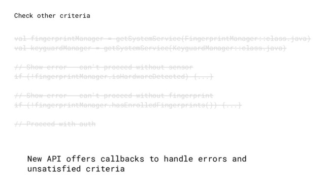 Check other criteria
val fingerprintManager = getSystemService(FingerprintManager::class.java)
val keyguardManager = getSystemService(KeyguardManager::class.java)
// Show error - can't proceed without sensor
if (!fingerprintManager.isHardwareDetected) {...}
// Show error - can't proceed without fingerprint
if (!fingerprintManager.hasEnrolledFingerprints()) {...}
// Proceed with auth
New API offers callbacks to handle errors and
unsatisfied criteria
