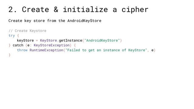 Create key store from the AndroidKeyStore
// Create Keystore
try {
keyStore = KeyStore.getInstance("AndroidKeyStore")
} catch (e: KeyStoreException) {
throw RuntimeException("Failed to get an instance of KeyStore", e)
}
2. Create & initialize a cipher
