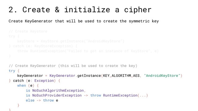 Create KeyGenerator that will be used to create the symmetric key
// Create Keystore
try {
keyStore = KeyStore.getInstance("AndroidKeyStore")
} catch (e: KeyStoreException) {
throw RuntimeException("Failed to get an instance of KeyStore", e)
}
// Create KeyGenerator (this will be used to create the key)
try {
keyGenerator = KeyGenerator.getInstance(KEY_ALGORITHM_AES, "AndroidKeyStore")
} catch (e: Exception) {
when (e) {
is NoSuchAlgorithmException,
is NoSuchProviderException -> throw RuntimeException(...)
else -> throw e
}
2. Create & initialize a cipher
