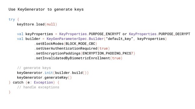 Use KeyGenerator to generate keys
try {
keyStore.load(null)
val keyProperties = KeyProperties.PURPOSE_ENCRYPT or KeyProperties.PURPOSE_DECRYPT
val builder = KeyGenParameterSpec.Builder(“default_key”, keyProperties)
.setBlockModes(BLOCK_MODE_CBC)
.setUserAuthenticationRequired(true)
.setEncryptionPaddings(ENCRYPTION_PADDING_PKCS7)
.setInvalidatedByBiometricEnrollment(true)
// generate keys
keyGenerator.init(builder.build())
keyGenerator.generateKey()
} catch (e: Exception) {
// handle exceptions
}
