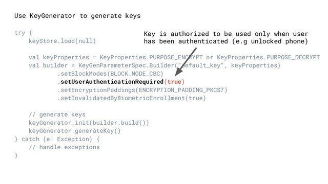 Use KeyGenerator to generate keys
try {
keyStore.load(null)
val keyProperties = KeyProperties.PURPOSE_ENCRYPT or KeyProperties.PURPOSE_DECRYPT
val builder = KeyGenParameterSpec.Builder(“default_key”, keyProperties)
.setBlockModes(BLOCK_MODE_CBC)
.setUserAuthenticationRequired(true)
.setEncryptionPaddings(ENCRYPTION_PADDING_PKCS7)
.setInvalidatedByBiometricEnrollment(true)
// generate keys
keyGenerator.init(builder.build())
keyGenerator.generateKey()
} catch (e: Exception) {
// handle exceptions
}
Key is authorized to be used only when user
has been authenticated (e.g unlocked phone)
