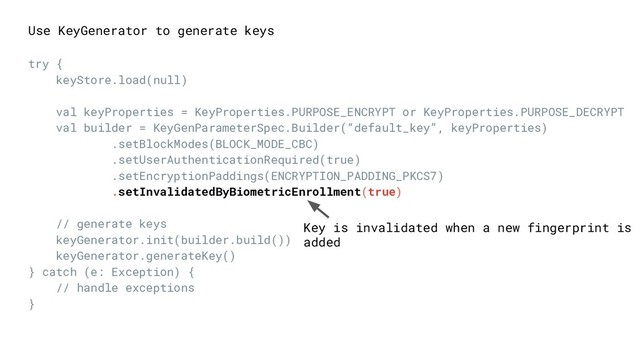 Key is invalidated when a new fingerprint is
added
Use KeyGenerator to generate keys
try {
keyStore.load(null)
val keyProperties = KeyProperties.PURPOSE_ENCRYPT or KeyProperties.PURPOSE_DECRYPT
val builder = KeyGenParameterSpec.Builder(“default_key”, keyProperties)
.setBlockModes(BLOCK_MODE_CBC)
.setUserAuthenticationRequired(true)
.setEncryptionPaddings(ENCRYPTION_PADDING_PKCS7)
.setInvalidatedByBiometricEnrollment(true)
// generate keys
keyGenerator.init(builder.build())
keyGenerator.generateKey()
} catch (e: Exception) {
// handle exceptions
}
