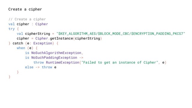 Create a cipher
// Create a cipher
val cipher : Cipher
try {
val cipherString = "$KEY_ALGORITHM_AES/$BLOCK_MODE_CBC/$ENCRYPTION_PADDING_PKCS7"
cipher = Cipher.getInstance(cipherString)
} catch (e: Exception) {
when (e) {
is NoSuchAlgorithmException,
is NoSuchPaddingException ->
throw RuntimeException("Failed to get an instance of Cipher", e)
else -> throw e
}
}
