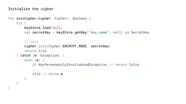 Initialize the cipher
fun initCipher(cipher: Cipher): Boolean {
try {
keyStore.load(null)
val secretKey = keyStore.getKey("key_name", null) as SecretKey
// init
cipher.init(Cipher.ENCRYPT_MODE, secretKey)
return true
} catch (e: Exception) {
when (e) {
is KeyPermanentlyInvalidatedException -> return false
...
else -> throw e
}
}
}
